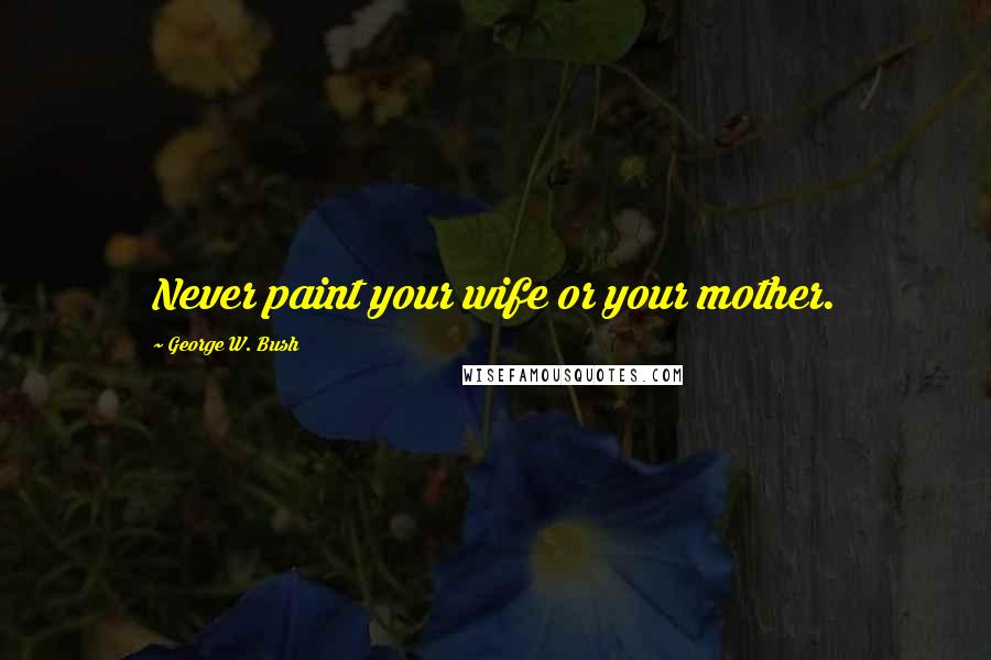 George W. Bush Quotes: Never paint your wife or your mother.