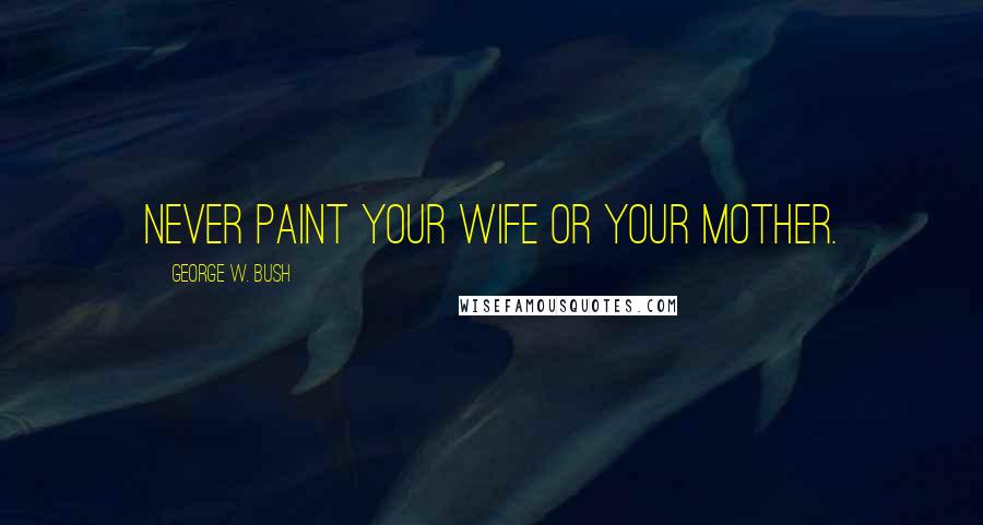 George W. Bush Quotes: Never paint your wife or your mother.