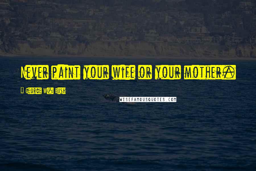 George W. Bush Quotes: Never paint your wife or your mother.
