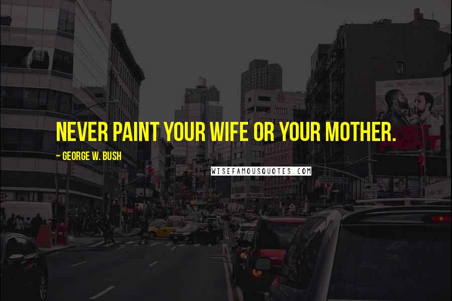 George W. Bush Quotes: Never paint your wife or your mother.