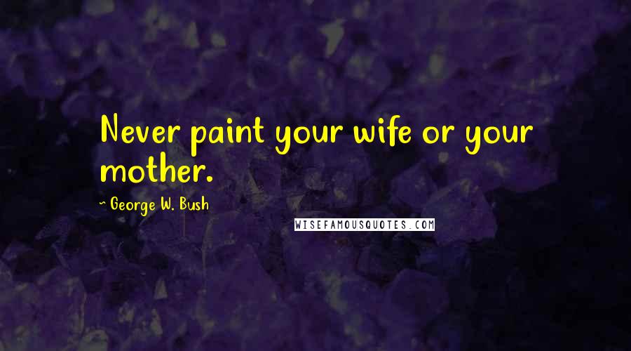 George W. Bush Quotes: Never paint your wife or your mother.