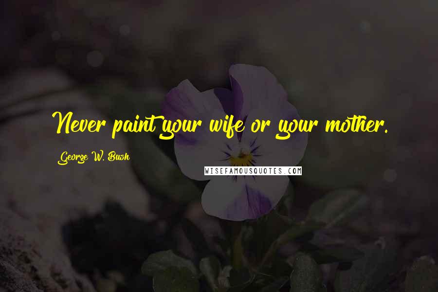 George W. Bush Quotes: Never paint your wife or your mother.