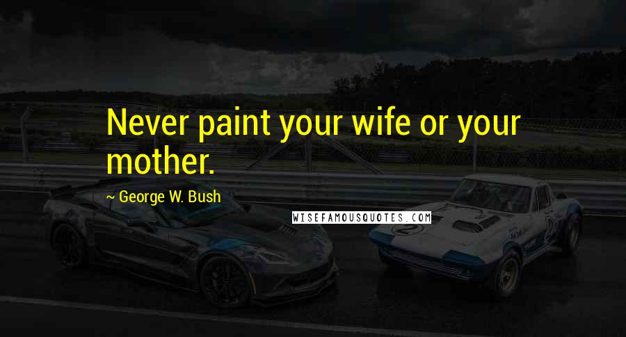 George W. Bush Quotes: Never paint your wife or your mother.