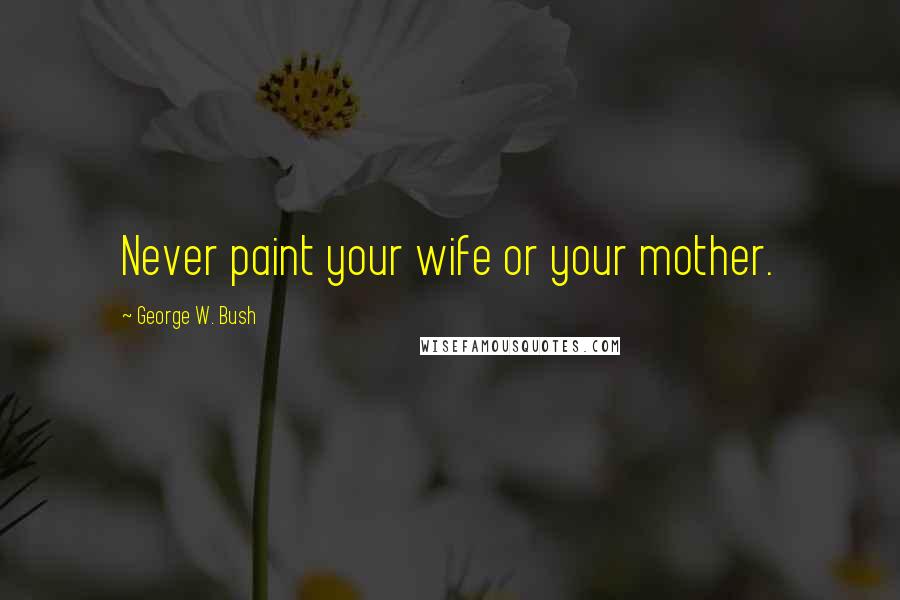 George W. Bush Quotes: Never paint your wife or your mother.