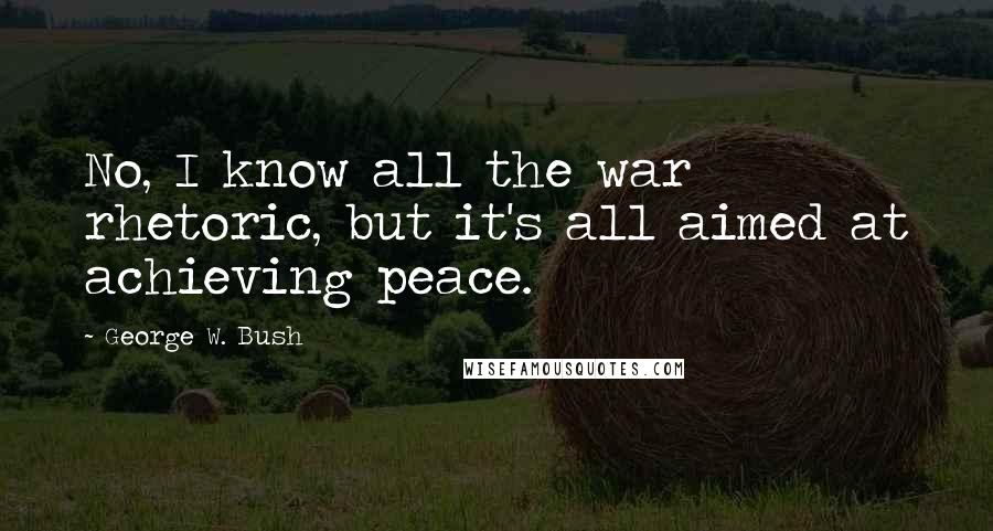 George W. Bush Quotes: No, I know all the war rhetoric, but it's all aimed at achieving peace.