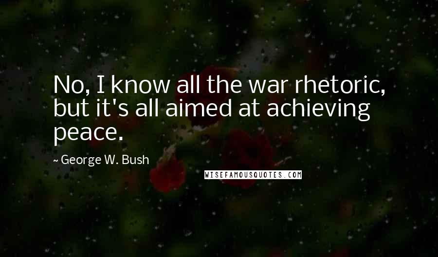 George W. Bush Quotes: No, I know all the war rhetoric, but it's all aimed at achieving peace.