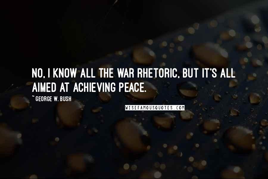 George W. Bush Quotes: No, I know all the war rhetoric, but it's all aimed at achieving peace.