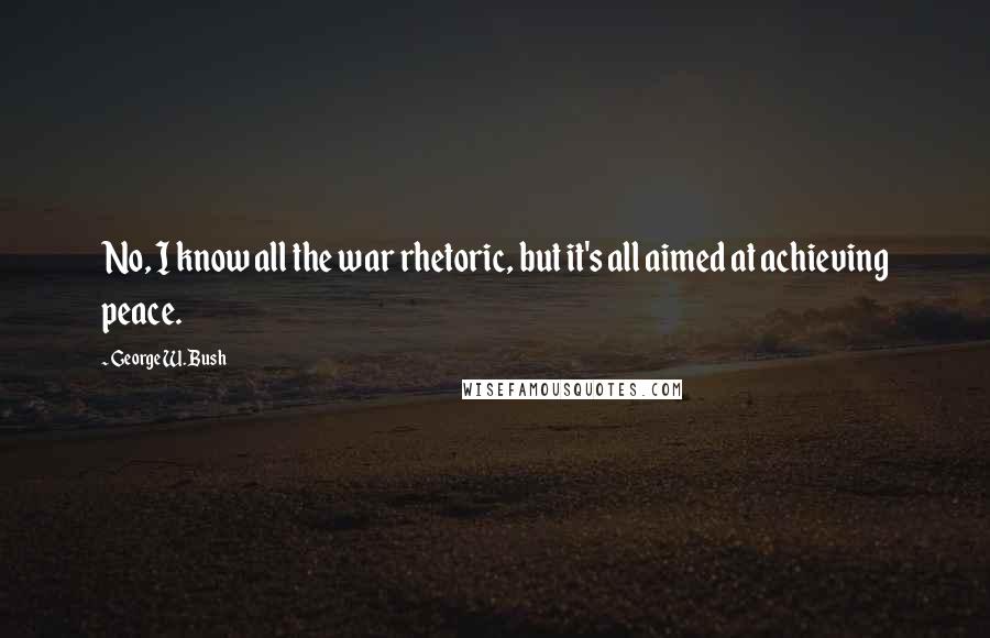 George W. Bush Quotes: No, I know all the war rhetoric, but it's all aimed at achieving peace.