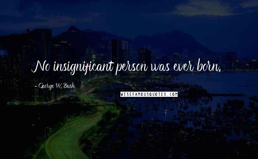 George W. Bush Quotes: No insignificant person was ever born.
