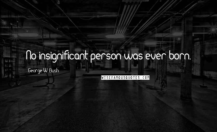 George W. Bush Quotes: No insignificant person was ever born.