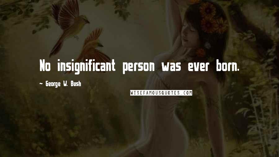 George W. Bush Quotes: No insignificant person was ever born.