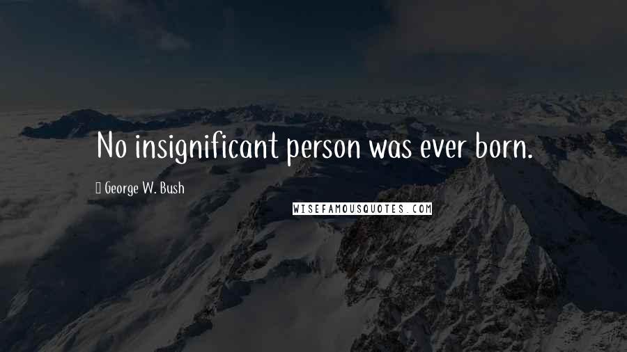 George W. Bush Quotes: No insignificant person was ever born.