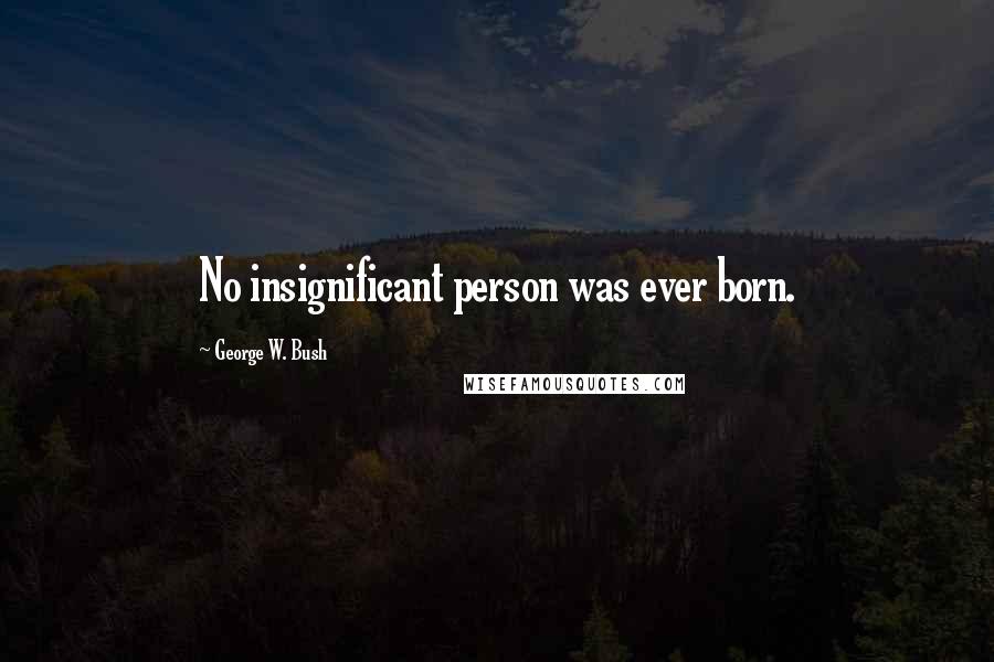 George W. Bush Quotes: No insignificant person was ever born.