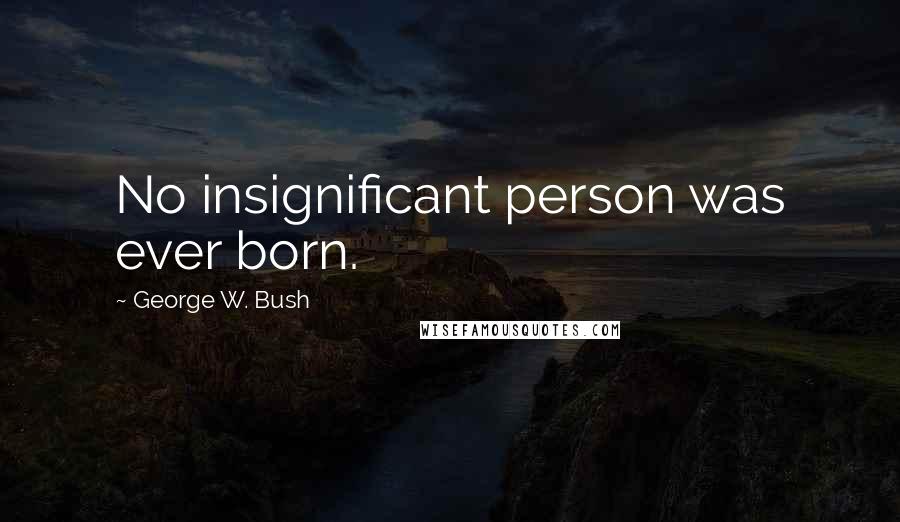 George W. Bush Quotes: No insignificant person was ever born.