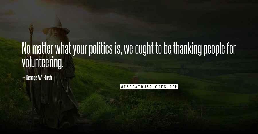 George W. Bush Quotes: No matter what your politics is, we ought to be thanking people for volunteering.