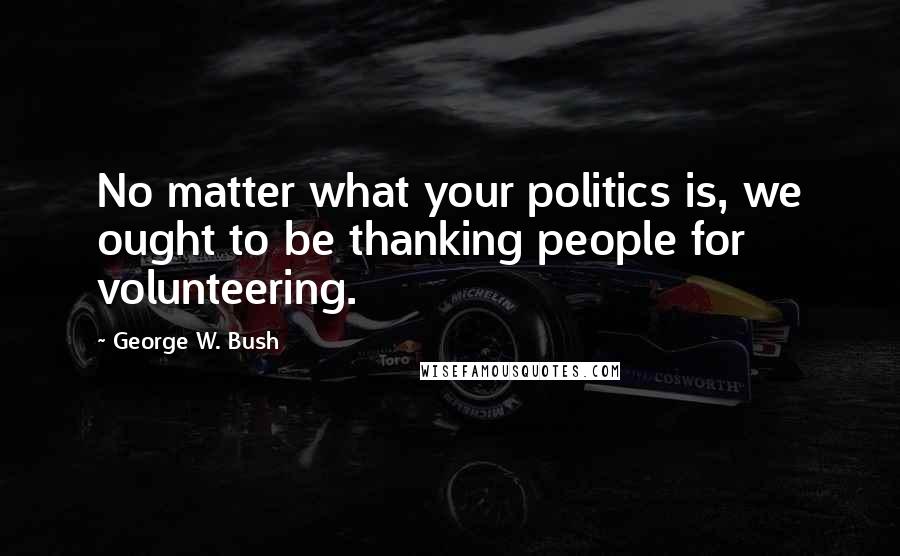 George W. Bush Quotes: No matter what your politics is, we ought to be thanking people for volunteering.