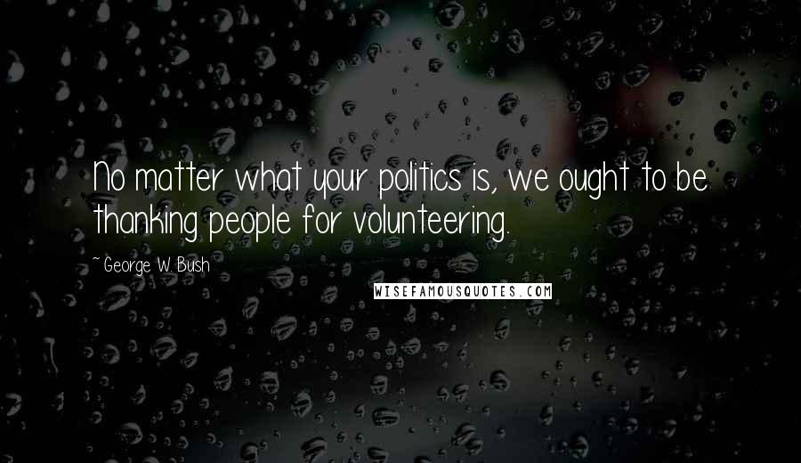 George W. Bush Quotes: No matter what your politics is, we ought to be thanking people for volunteering.