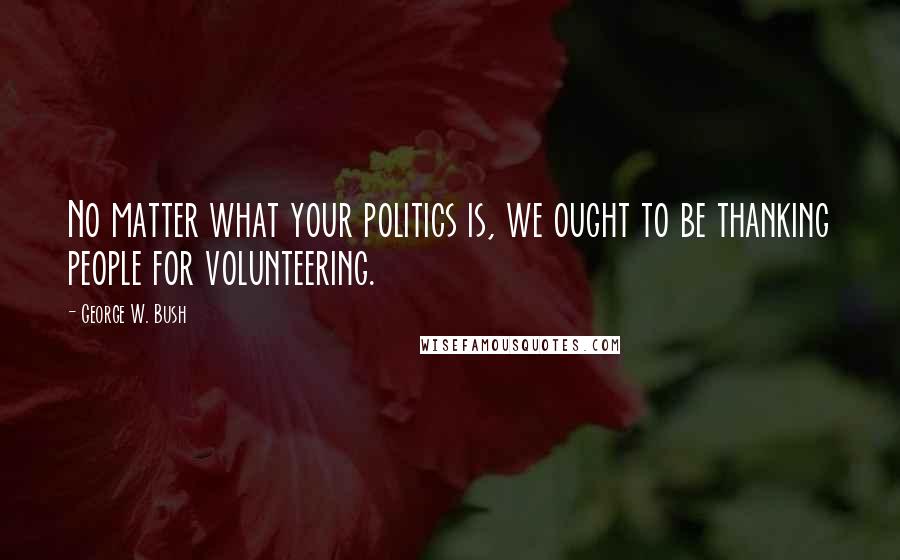 George W. Bush Quotes: No matter what your politics is, we ought to be thanking people for volunteering.
