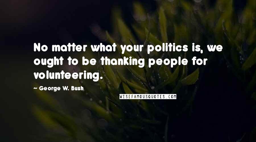 George W. Bush Quotes: No matter what your politics is, we ought to be thanking people for volunteering.