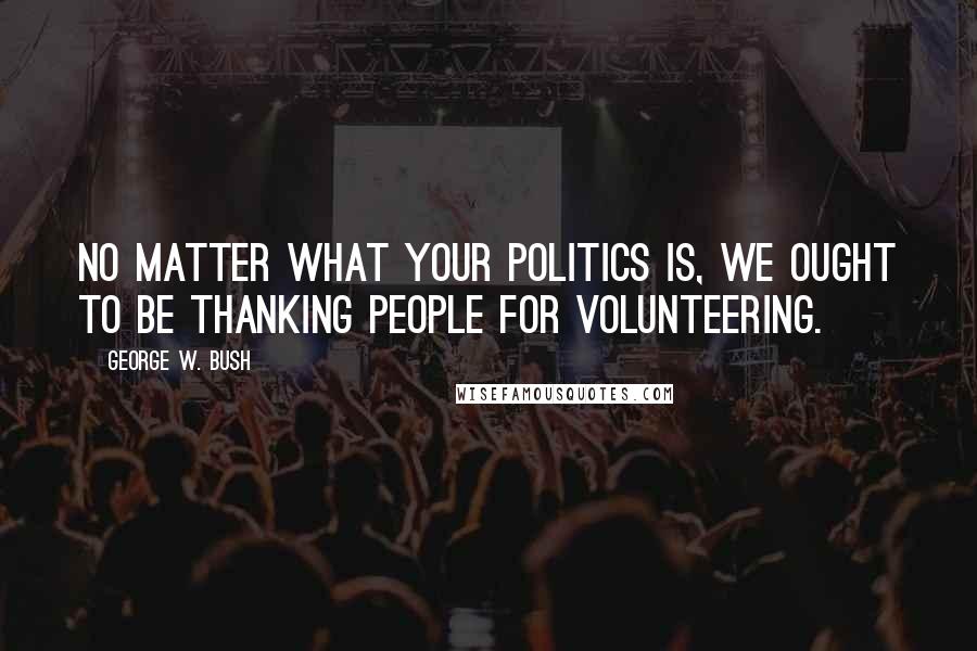 George W. Bush Quotes: No matter what your politics is, we ought to be thanking people for volunteering.