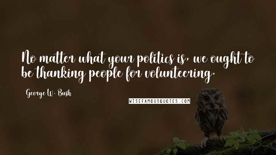 George W. Bush Quotes: No matter what your politics is, we ought to be thanking people for volunteering.