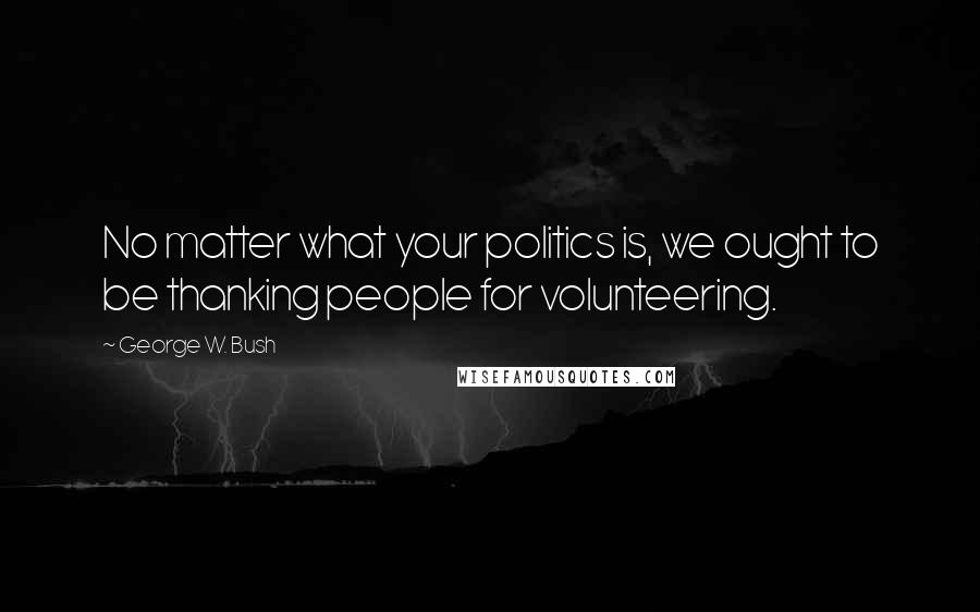 George W. Bush Quotes: No matter what your politics is, we ought to be thanking people for volunteering.