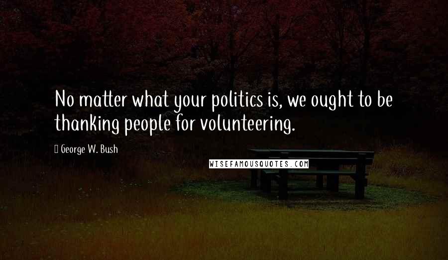 George W. Bush Quotes: No matter what your politics is, we ought to be thanking people for volunteering.