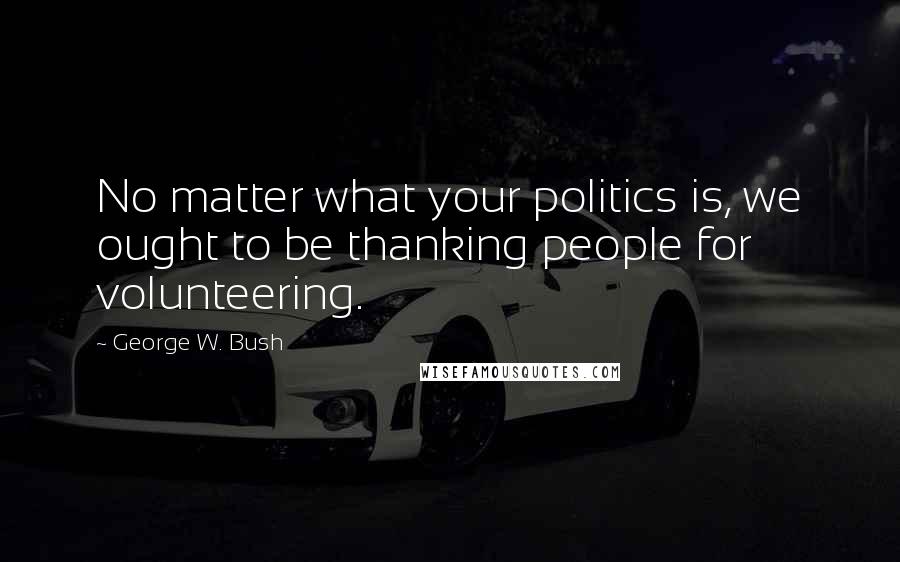 George W. Bush Quotes: No matter what your politics is, we ought to be thanking people for volunteering.