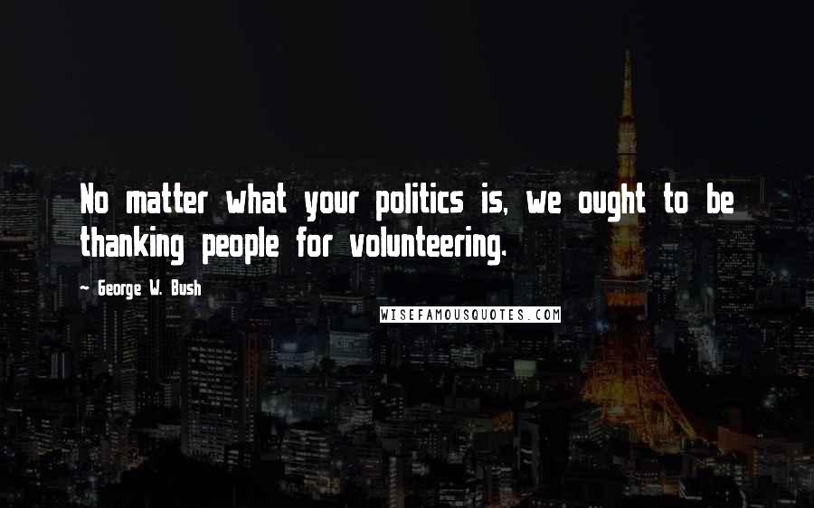 George W. Bush Quotes: No matter what your politics is, we ought to be thanking people for volunteering.