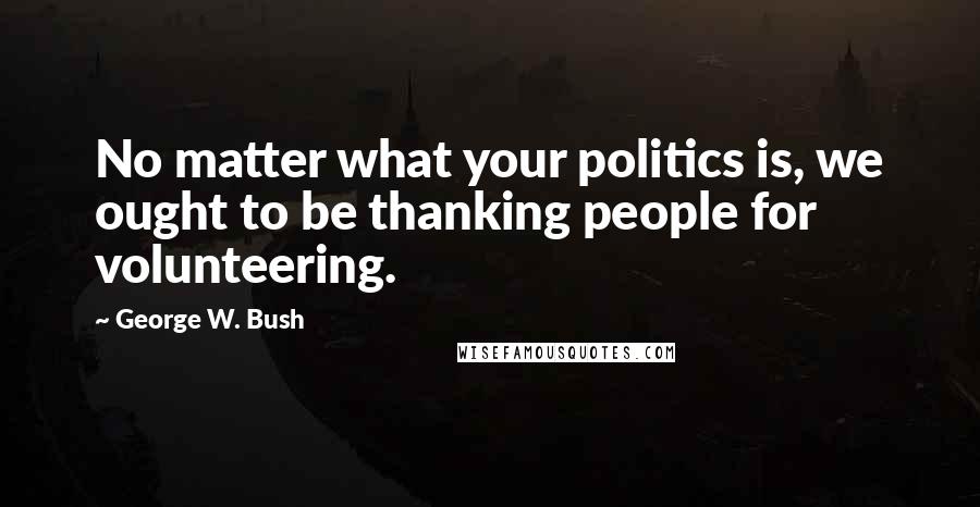 George W. Bush Quotes: No matter what your politics is, we ought to be thanking people for volunteering.