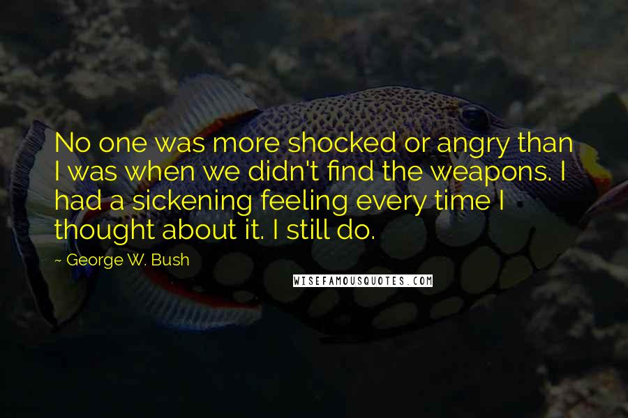 George W. Bush Quotes: No one was more shocked or angry than I was when we didn't find the weapons. I had a sickening feeling every time I thought about it. I still do.