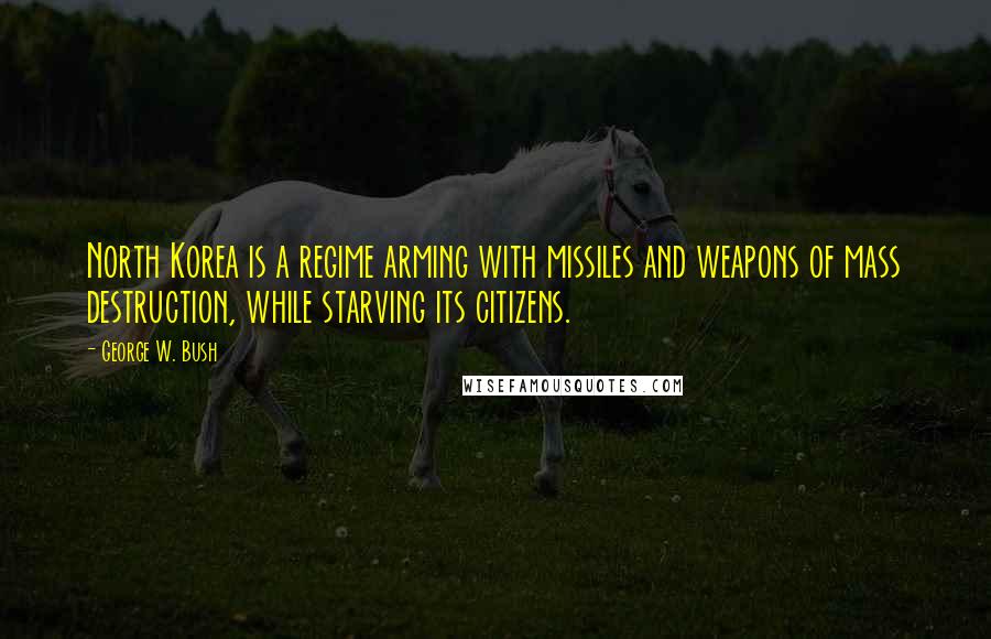 George W. Bush Quotes: North Korea is a regime arming with missiles and weapons of mass destruction, while starving its citizens.