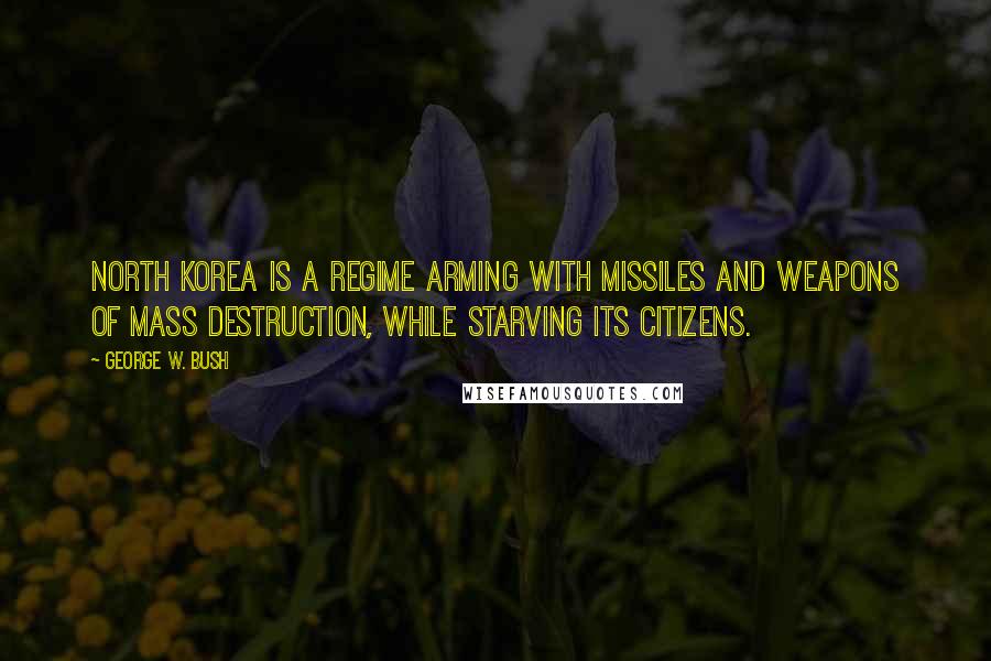 George W. Bush Quotes: North Korea is a regime arming with missiles and weapons of mass destruction, while starving its citizens.