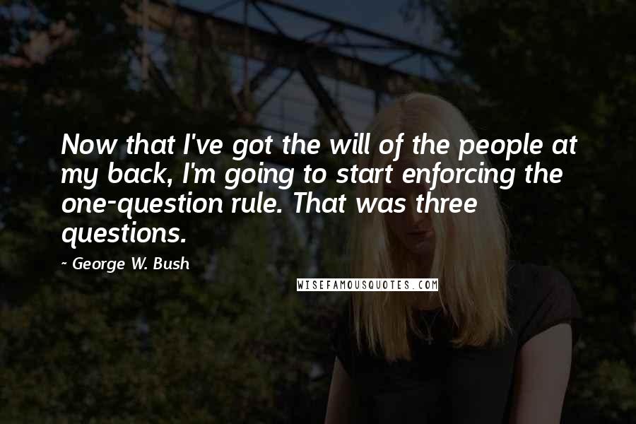 George W. Bush Quotes: Now that I've got the will of the people at my back, I'm going to start enforcing the one-question rule. That was three questions.