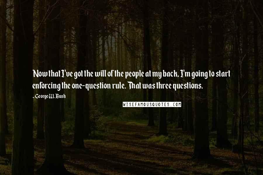 George W. Bush Quotes: Now that I've got the will of the people at my back, I'm going to start enforcing the one-question rule. That was three questions.