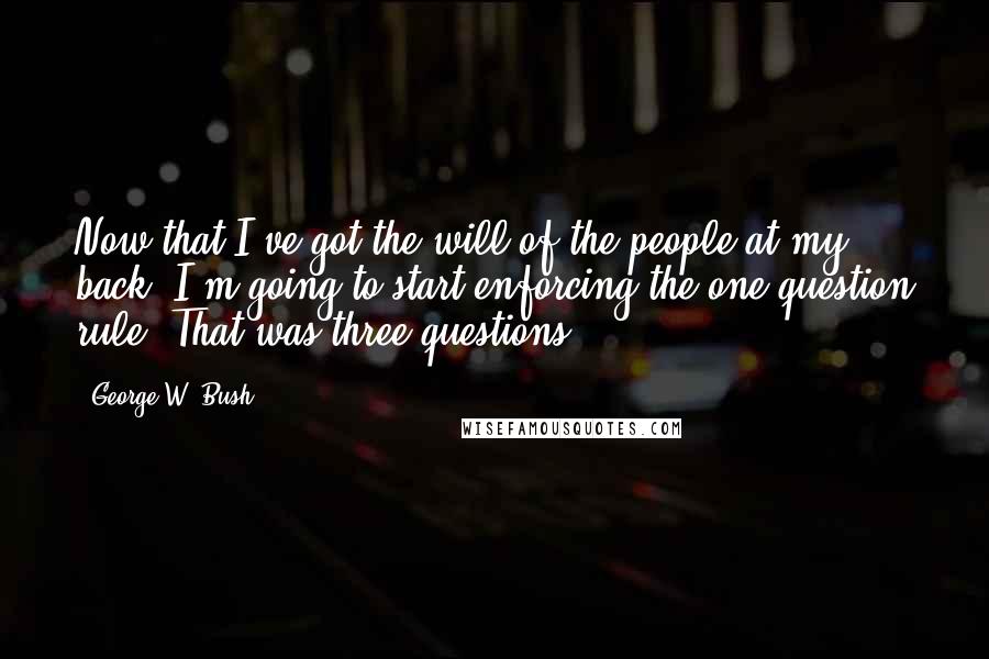 George W. Bush Quotes: Now that I've got the will of the people at my back, I'm going to start enforcing the one-question rule. That was three questions.