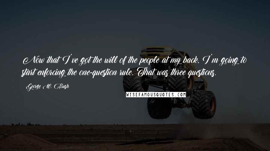 George W. Bush Quotes: Now that I've got the will of the people at my back, I'm going to start enforcing the one-question rule. That was three questions.