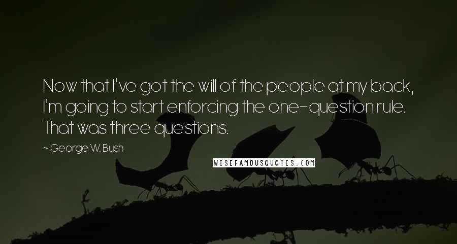 George W. Bush Quotes: Now that I've got the will of the people at my back, I'm going to start enforcing the one-question rule. That was three questions.