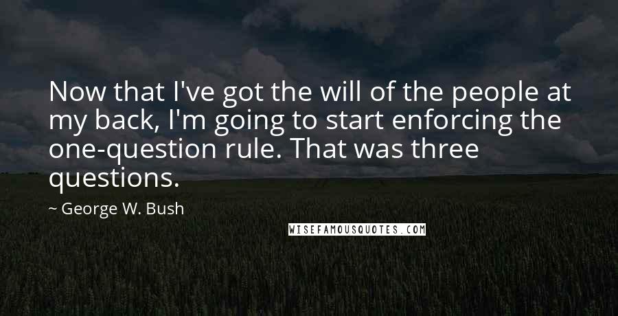 George W. Bush Quotes: Now that I've got the will of the people at my back, I'm going to start enforcing the one-question rule. That was three questions.