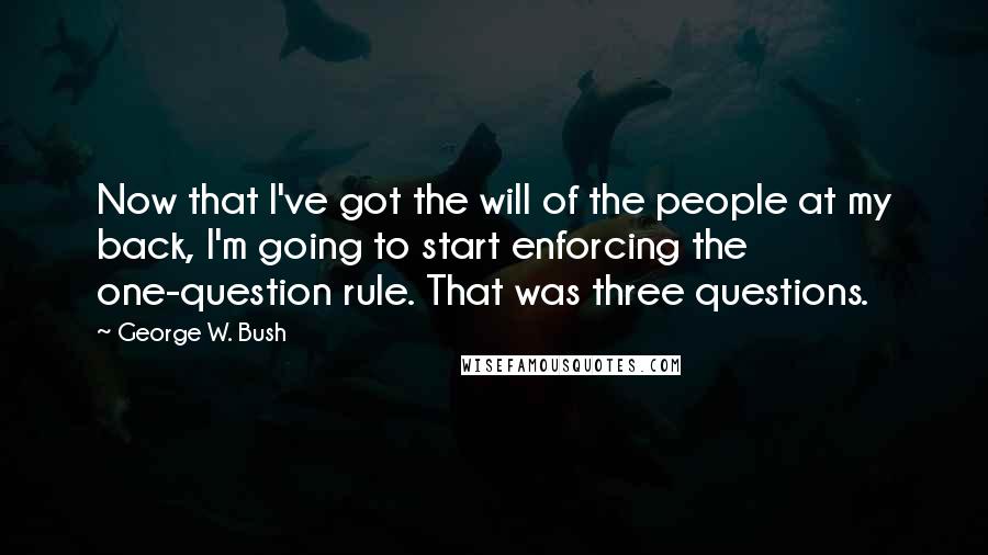 George W. Bush Quotes: Now that I've got the will of the people at my back, I'm going to start enforcing the one-question rule. That was three questions.