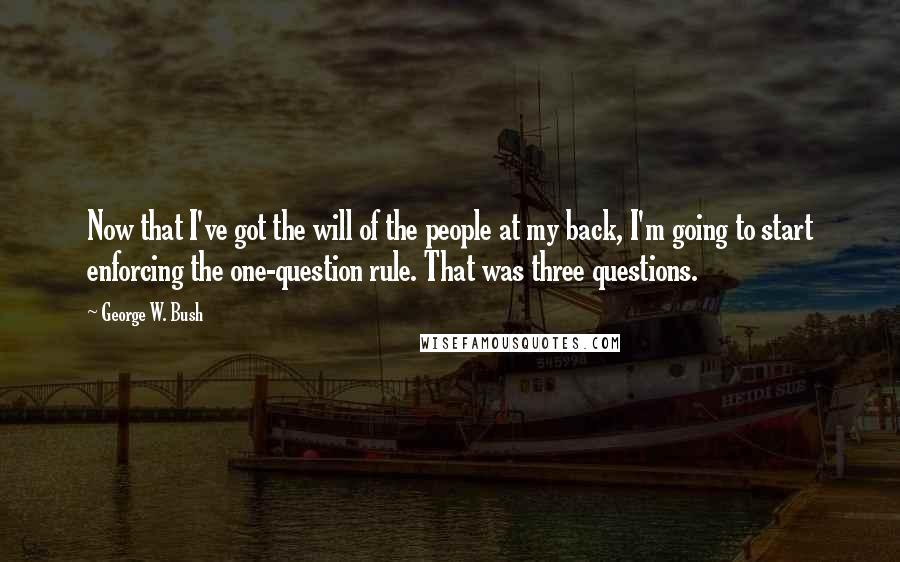 George W. Bush Quotes: Now that I've got the will of the people at my back, I'm going to start enforcing the one-question rule. That was three questions.