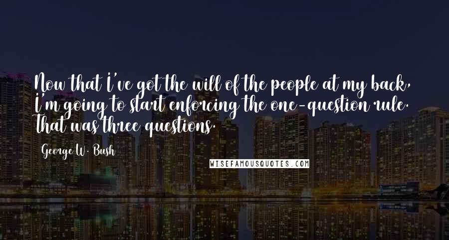 George W. Bush Quotes: Now that I've got the will of the people at my back, I'm going to start enforcing the one-question rule. That was three questions.