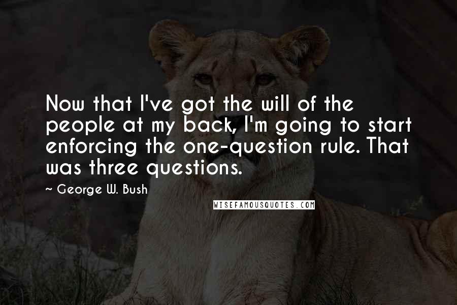 George W. Bush Quotes: Now that I've got the will of the people at my back, I'm going to start enforcing the one-question rule. That was three questions.