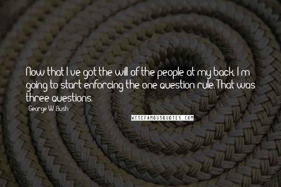 George W. Bush Quotes: Now that I've got the will of the people at my back, I'm going to start enforcing the one-question rule. That was three questions.