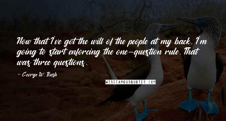 George W. Bush Quotes: Now that I've got the will of the people at my back, I'm going to start enforcing the one-question rule. That was three questions.