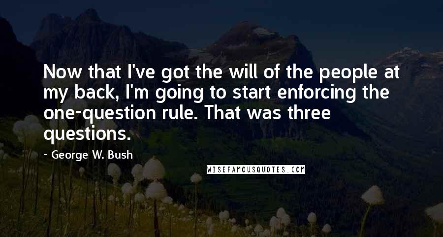 George W. Bush Quotes: Now that I've got the will of the people at my back, I'm going to start enforcing the one-question rule. That was three questions.