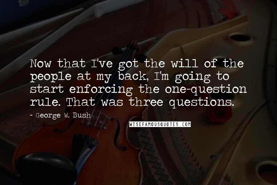 George W. Bush Quotes: Now that I've got the will of the people at my back, I'm going to start enforcing the one-question rule. That was three questions.