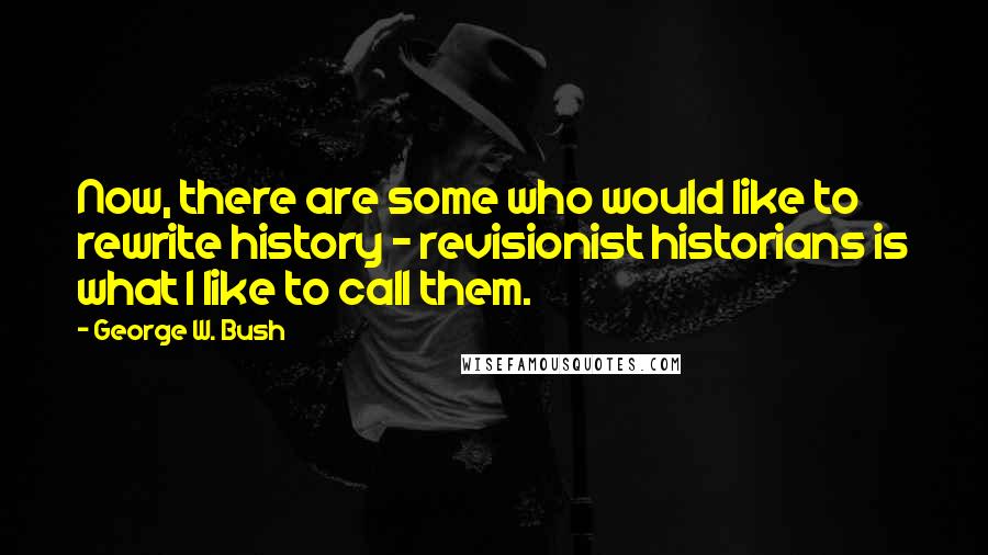 George W. Bush Quotes: Now, there are some who would like to rewrite history - revisionist historians is what I like to call them.