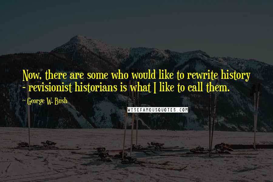 George W. Bush Quotes: Now, there are some who would like to rewrite history - revisionist historians is what I like to call them.