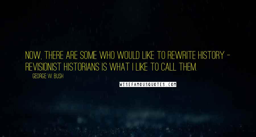 George W. Bush Quotes: Now, there are some who would like to rewrite history - revisionist historians is what I like to call them.